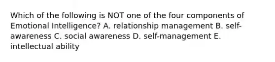 Which of the following is NOT one of the four components of Emotional Intelligence? A. relationship management B. self-awareness C. social awareness D. self-management E. intellectual ability