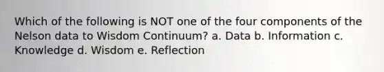 Which of the following is NOT one of the four components of the Nelson data to Wisdom Continuum? a. Data b. Information c. Knowledge d. Wisdom e. Reflection