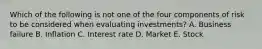 Which of the following is not one of the four components of risk to be considered when evaluating investments? A. Business failure B. Inflation C. Interest rate D. Market E. Stock