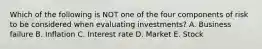 Which of the following is NOT one of the four components of risk to be considered when evaluating investments? A. Business failure B. Inflation C. Interest rate D. Market E. Stock