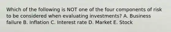 Which of the following is NOT one of the four components of risk to be considered when evaluating investments? A. Business failure B. Inflation C. Interest rate D. Market E. Stock