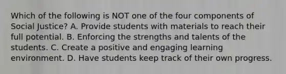 Which of the following is NOT one of the four components of Social Justice? A. Provide students with materials to reach their full potential. B. Enforcing the strengths and talents of the students. C. Create a positive and engaging learning environment. D. Have students keep track of their own progress.