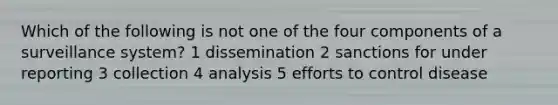 Which of the following is not one of the four components of a surveillance system? 1 dissemination 2 sanctions for under reporting 3 collection 4 analysis 5 efforts to control disease