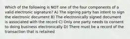 Which of the following is NOT one of the four components of a valid electronic signature? A) The signing party has intent to sign the electronic document B) The electronically signed document is associated with the record C) Only one party needs to consent to doing business electronically D) There must be a record of the transaction that is retained