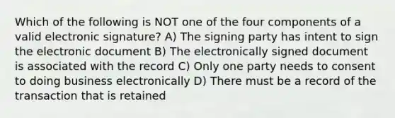 Which of the following is NOT one of the four components of a valid electronic signature? A) The signing party has intent to sign the electronic document B) The electronically signed document is associated with the record C) Only one party needs to consent to doing business electronically D) There must be a record of the transaction that is retained