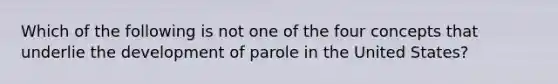 Which of the following is not one of the four concepts that underlie the development of parole in the United States?