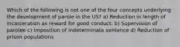 Which of the following is not one of the four concepts underlying the development of parole in the US? a) Reduction in length of incarceration as reward for good conduct. b) Supervision of parolee c) Imposition of indeterminate sentence d) Reduction of prison populations