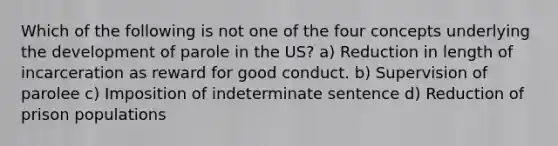 Which of the following is not one of the four concepts underlying the development of parole in the US? a) Reduction in length of incarceration as reward for good conduct. b) Supervision of parolee c) Imposition of indeterminate sentence d) Reduction of prison populations