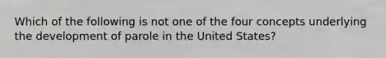 Which of the following is not one of the four concepts underlying the development of parole in the United States?