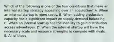 Which of the following is one of the four conditions that make an internal startup strategy appealing over an acquisition? A. When an internal startup is more costly. B. When adding production capacity has a significant impact on supply-demand balancing. C. When an internal startup has the inability to gain distribution access advantages. D. When the internal startup will have the necessary scale and resource strengths to compete with rivals. E. All of these.