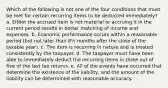 Which of the following is not one of the four conditions that must be met for certain recurring items to be deducted immediately? a. Either the accrued item is not material or accruing it in the current period results in better matching of income and expenses. b. Economic performance occurs within a reasonable period (but not later than 8½ months after the close of the taxable year). c. The item is recurring in nature and is treated consistently by the taxpayer. d. The taxpayer must have been able to immediately deduct the recurring items in three out of five of the last tax returns. e. All of the events have occurred that determine the existence of the liability, and the amount of the liability can be determined with reasonable accuracy.