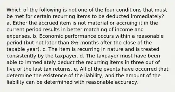 Which of the following is not one of the four conditions that must be met for certain recurring items to be deducted immediately? a. Either the accrued item is not material or accruing it in the current period results in better matching of income and expenses. b. Economic performance occurs within a reasonable period (but not later than 8½ months after the close of the taxable year). c. The item is recurring in nature and is treated consistently by the taxpayer. d. The taxpayer must have been able to immediately deduct the recurring items in three out of five of the last tax returns. e. All of the events have occurred that determine the existence of the liability, and the amount of the liability can be determined with reasonable accuracy.