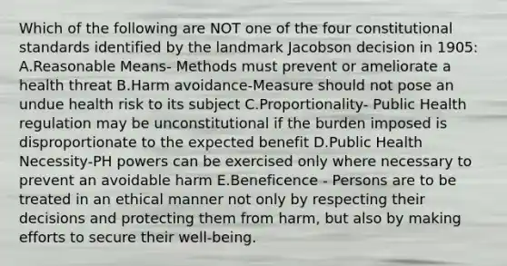 Which of the following are NOT one of the four constitutional standards identified by the landmark Jacobson decision in 1905: A.Reasonable Means- Methods must prevent or ameliorate a health threat B.Harm avoidance-Measure should not pose an undue health risk to its subject C.Proportionality- Public Health regulation may be unconstitutional if the burden imposed is disproportionate to the expected benefit D.Public Health Necessity-PH powers can be exercised only where necessary to prevent an avoidable harm E.Beneficence - Persons are to be treated in an ethical manner not only by respecting their decisions and protecting them from harm, but also by making efforts to secure their well-being.