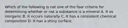 Which of the following is not one of the four criteria for determining whether or not a substance is a mineral A. It os inorganic B. It occurs naturally C. It has a consistent chemical composition D. It has a shiny surface