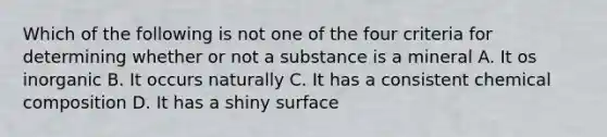 Which of the following is not one of the four criteria for determining whether or not a substance is a mineral A. It os inorganic B. It occurs naturally C. It has a consistent chemical composition D. It has a shiny surface