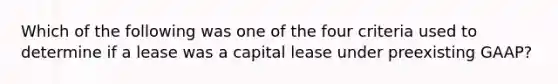 Which of the following was one of the four criteria used to determine if a lease was a capital lease under preexisting GAAP?