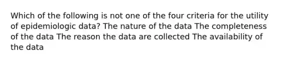 Which of the following is not one of the four criteria for the utility of epidemiologic data? The nature of the data The completeness of the data The reason the data are collected The availability of the data