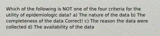 Which of the following is NOT one of the four criteria for the utility of epidemiologic data? a) The nature of the data b) The completeness of the data Correct! c) The reason the data were collected d) The availability of the data