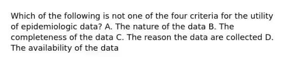 Which of the following is not one of the four criteria for the utility of epidemiologic data? A. The nature of the data B. The completeness of the data C. The reason the data are collected D. The availability of the data