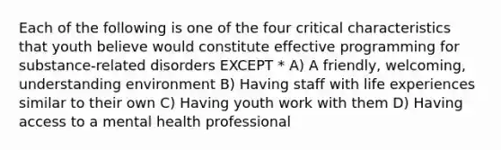 Each of the following is one of the four critical characteristics that youth believe would constitute effective programming for substance-related disorders EXCEPT * A) A friendly, welcoming, understanding environment B) Having staff with life experiences similar to their own C) Having youth work with them D) Having access to a mental health professional