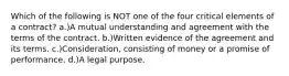 Which of the following is NOT one of the four critical elements of a contract? a.)A mutual understanding and agreement with the terms of the contract. b.)Written evidence of the agreement and its terms. c.)Consideration, consisting of money or a promise of performance. d.)A legal purpose.