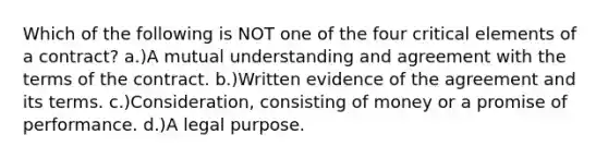 Which of the following is NOT one of the four critical elements of a contract? a.)A mutual understanding and agreement with the terms of the contract. b.)Written evidence of the agreement and its terms. c.)Consideration, consisting of money or a promise of performance. d.)A legal purpose.