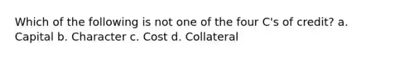 Which of the following is not one of the four C's of credit? a. Capital b. Character c. Cost d. Collateral