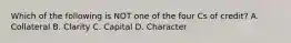 Which of the following is NOT one of the four Cs of credit? A. Collateral B. Clarity C. Capital D. Character
