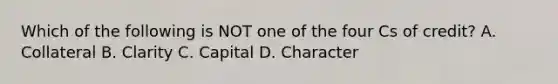 Which of the following is NOT one of the four Cs of credit? A. Collateral B. Clarity C. Capital D. Character