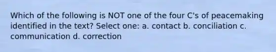 Which of the following is NOT one of the four C's of peacemaking identified in the text? Select one: a. contact b. conciliation c. communication d. correction