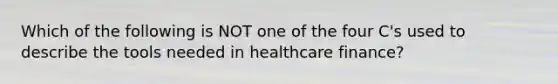 Which of the following is NOT one of the four C's used to describe the tools needed in healthcare finance?