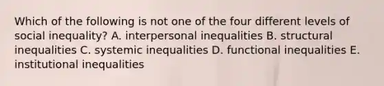 Which of the following is not one of the four different levels of social inequality? A. interpersonal inequalities B. structural inequalities C. systemic inequalities D. functional inequalities E. institutional inequalities