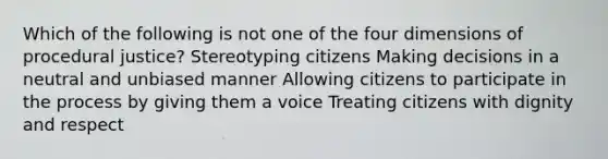 Which of the following is not one of the four dimensions of procedural justice? Stereotyping citizens Making decisions in a neutral and unbiased manner Allowing citizens to participate in the process by giving them a voice Treating citizens with dignity and respect