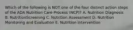 Which of the following is NOT one of the four distinct action steps of the ADA Nutrition Care Process (NCP)? A. Nutrition Diagnosis B. NutritionScreening C. Nutrition Assessment D. Nutrition Monitoring and Evaluation E. Nutrition Intervention