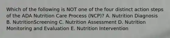 Which of the following is NOT one of the four distinct action steps of the ADA Nutrition Care Process (NCP)? A. Nutrition Diagnosis B. NutritionScreening C. Nutrition Assessment D. Nutrition Monitoring and Evaluation E. Nutrition Intervention