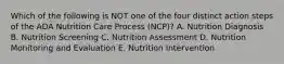 Which of the following is NOT one of the four distinct action steps of the ADA Nutrition Care Process (NCP)? A. Nutrition Diagnosis B. Nutrition Screening C. Nutrition Assessment D. Nutrition Monitoring and Evaluation E. Nutrition Intervention