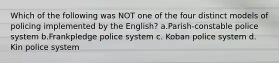 Which of the following was NOT one of the four distinct models of policing implemented by the English? a.Parish-constable police system b.Frankpledge police system c. Koban police system d. Kin police system