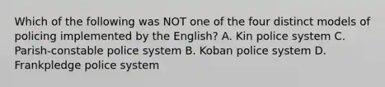 Which of the following was NOT one of the four distinct models of policing implemented by the English? A. Kin police system C. Parish-constable police system B. Koban police system D. Frankpledge police system