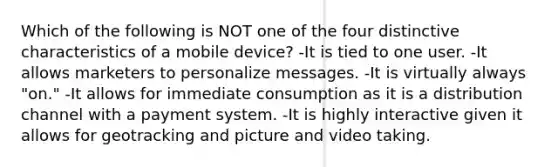 Which of the following is NOT one of the four distinctive characteristics of a mobile device? -It is tied to one user. -It allows marketers to personalize messages. -It is virtually always "on." -It allows for immediate consumption as it is a distribution channel with a payment system. -It is highly interactive given it allows for geotracking and picture and video taking.