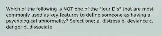 Which of the following is NOT one of the "four D's" that are most commonly used as key features to define someone as having a psychological abnormality? Select one: a. distress b. deviance c. danger d. dissociate