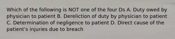 Which of the following is NOT one of the four Ds A. Duty owed by physician to patient B. Dereliction of duty by physician to patient C. Determination of negligence to patient D. Direct cause of the patient's injuries due to breach