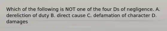 Which of the following is NOT one of the four Ds of negligence. A. dereliction of duty B. direct cause C. defamation of character D. damages