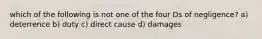 which of the following is not one of the four Ds of negligence? a) deterrence b) duty c) direct cause d) damages