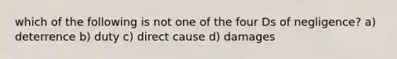 which of the following is not one of the four Ds of negligence? a) deterrence b) duty c) direct cause d) damages