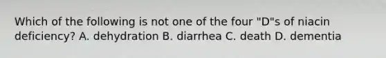 Which of the following is not one of the four "D"s of niacin deficiency? A. dehydration B. diarrhea C. death D. dementia