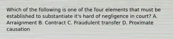 Which of the following is one of the four elements that must be established to substantiate it's hard of negligence in court? A. Arraignment B. Contract C. Fraudulent transfer D. Proximate causation