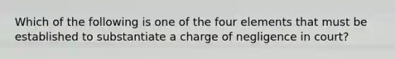 Which of the following is one of the four elements that must be established to substantiate a charge of negligence in court?