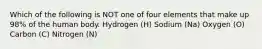 Which of the following is NOT one of four elements that make up 98% of the human body. Hydrogen (H) Sodium (Na) Oxygen (O) Carbon (C) Nitrogen (N)