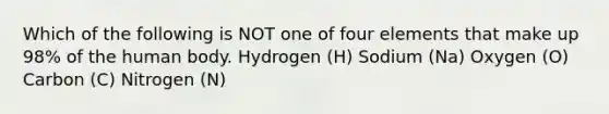 Which of the following is NOT one of four elements that make up 98% of the human body. Hydrogen (H) Sodium (Na) Oxygen (O) Carbon (C) Nitrogen (N)