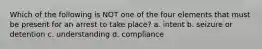 Which of the following is NOT one of the four elements that must be present for an arrest to take place? a. intent b. seizure or detention c. understanding d. compliance